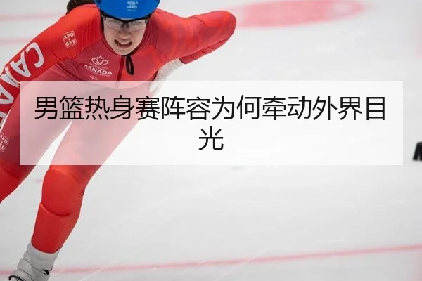 男篮热身赛阵容为何牵动外界目光