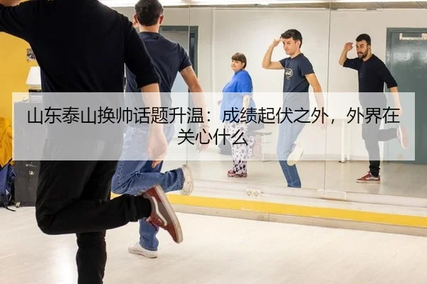 山东泰山换帅话题升温：成绩起伏之外，外界在关心什么